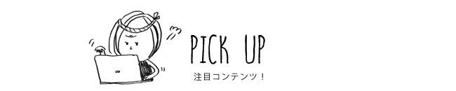 PICK UP 注目コンテンツ！