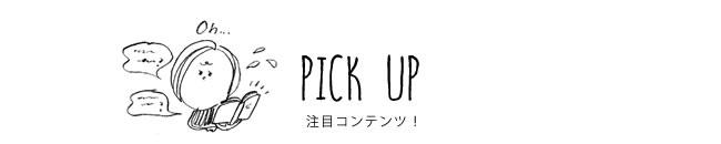 PICK UP 注目コンテンツ！