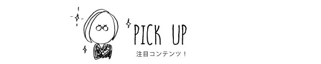 PICK UP 注目コンテンツ！