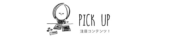 PICK UP 注目コンテンツ！