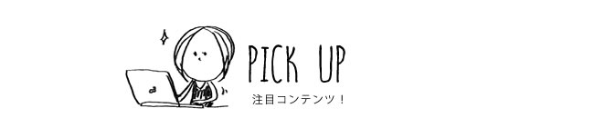 PICK UP 注目コンテンツ！