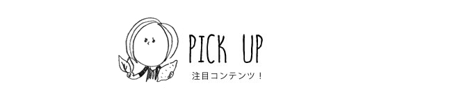 PICK UP 注目コンテンツ！