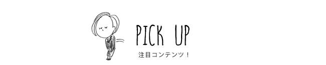 PICK UP 注目コンテンツ！