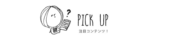 PICK UP 注目コンテンツ！