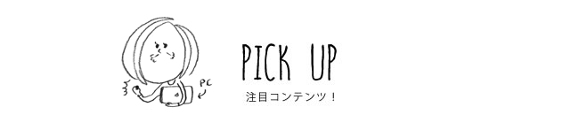 PICK UP 注目コンテンツ！