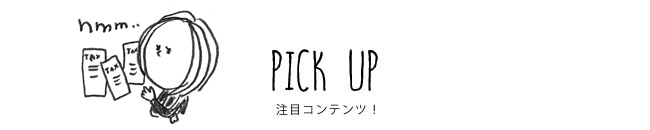 PICK UP 注目コンテンツ！