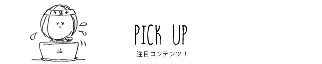 PICK UP 注目コンテンツ！