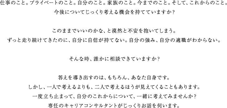 仕事のこと。プライベートのこと。自分のこと。家族のこと。今までのこと。そして、これからのこと。　今後についてじっくり考える機会を持てていますか？　このままでいいのかな、と漠然と不安を抱いてしまう。　ずっと走り続けてきたのに、自分に自信が持てない。自分の強み、自分の適職がわからない。　そんな時、誰かに相談できていますか？　答えを導き出すのは、もちろん、あなた自身です。　しかし、一人で考えるよりも、二人で考えるほうが見えてくることもあります。　一度立ち止まって、自分のこれからについて、一緒に考えてみませんか？　専任のキャリアコンサルタントがじっくりお話を伺います。