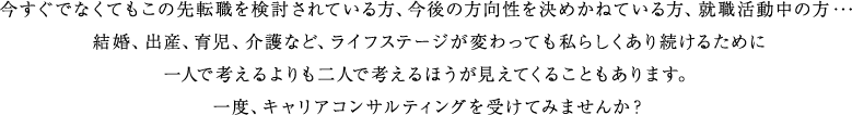 今すぐでなくてもこの先転職を検討されている方、今後の方向性を決めかねている方、就職活動中の方・・・　結婚、出産、育児、介護など、ライフステージが変わっても私らしくあり続けるために　一人で考えるよりも二人で考えるほうが見えてくることもあります。　一度、キャリアコンサルティングを受けてみませんか？