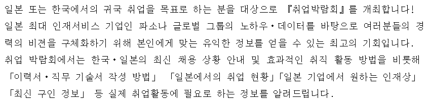 일본 또는 한국에서의 귀국 취업을 목표로 하는 분을 대상으로 『취업박람회』를 개최합니다! 일본 최대 인재서비스 기업인 파소나 글로벌 그룹의 노하우・데이터를 바탕으로 여러분들의 경력의 비젼을 구체화하기 위해 본인에게 맞는 유익한 정보를 얻을 수 있는 최고의 기회입니다. 취업 박람회에서는 한국・일본의 최신 채용 상황 안내 및 효과적인 취직 활동 방법을 비롯해 「이력서・직무 기술서 작성 방법」 「일본에서의 취업 현황」「일본 기업에서 원하는 인재상」 「최신 구인 정보」 등 실제 취업활동에 필요로 하는 정보를 알려드립니다.