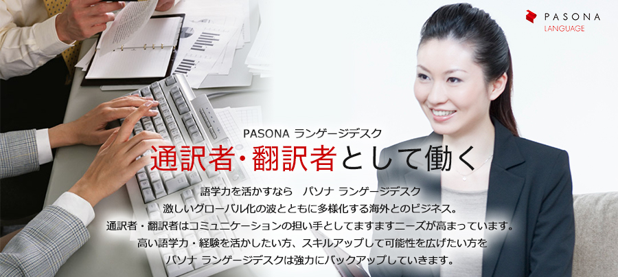 語学力を活かすなら パソナ ランゲージデスク。激しいグローバル化の波とともに多様化する海外とのビジネス。通訳者・翻訳者はコミュニケーションの担い手としてますますニーズが 高まっています。高い語学力・経験を活かしたい方、スキルアップして可能性を広げたい方をパソナ ランゲージデスクは強力にバックアップしていきます。