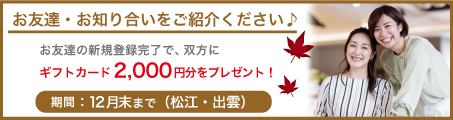 【松江・出雲限定】お友達紹介でギフトカード2,000円分プレゼント　～12/31
