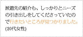 派遣先の紹介も、しっかりとニーズの引き出しをしてくださっていたので行きたいところが見つかりました。(20代女性)