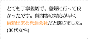 とても丁寧親切で、登録に行って良かったです。質問等の対応が早く信頼出来る派遣会社だと感じました。(30代女性)