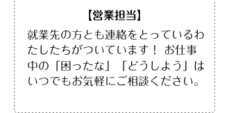 【営業担当】就業先の方とも連絡をとっているわたしたちがついています！ お仕事中の「困ったな」「どうしよう」はいつでもお気軽にご相談ください。