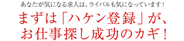 あなたが気になる求人は、ライバルも気になっています!まずは「ハケン登録」が、お仕事探し成功のカギ!