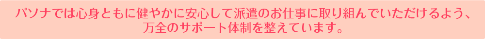 パソナでは心身ともに健やかに安心して派遣のお仕事に取り組んでいただけるよう、万全のサポート体制を整えています。