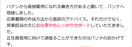 ハケンから直接雇用になれる働き方があると聞いて、パソナへ登録しました。応募書類の作成方法から面談のアドバイス。それだけでなく、営業担当の方にお仕事中もしっかりサポートしていただきました。正社員登用に向けて頑張ることができたのはパソナのおかげです。