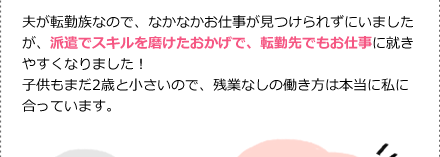 夫が転勤族なので、なかなかお仕事が見つけられずにいましたが、派遣でスキルを磨けたおかげで、転勤先でもお仕事に就きやすくなりました！子供もまだ2歳と小さいので、残業なしの働き方は本当に私に合っています。