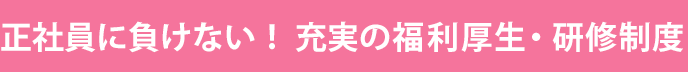 正社員に負けない！充実の福利厚生・研修制度