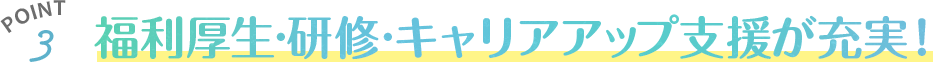 福利厚生◦研修◦キャリアアップ支援が充実！
