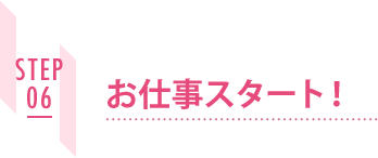 STEP06 お仕事スタート!