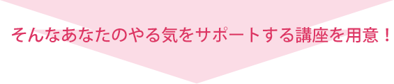 そんなあなたのやる気をサポートする講座を用意！