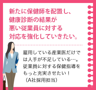 新たに保健師を配置し、健康診断の結果が悪い従業員に対する対応を強化していきたい。