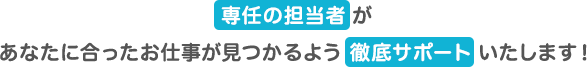 専任の担当者があなたに合ったお仕事が見つかるよう徹底サポートいたします!