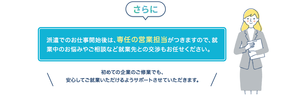 派遣でのお仕事開始後は、専任の営業担当がつきますので、就業中のお悩みやご相談など就業先との交渉もお任せください
