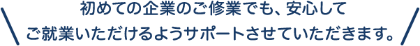 初めての企業のご修業でも、 安心してご就業いただけるようサポートさせていただきます。