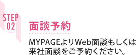 STEP02 面談予約 MYPAGEよりWeb面談もしくは来社面談をご予約ください。