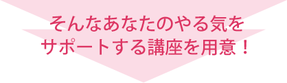 そんなあなたのやる気をサポートする講座を用意!
