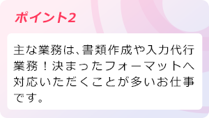 ポイント2 主な業務は、書類作成や入力代行業務！決まったフォーマットへ対応いただくことが多いお仕事です。