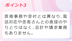 ポイント3 医療事務や受付とは異なり、電話対応や患者さんとの直接のやりとりはなく、会計や請求業務もありません。