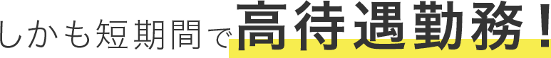 しかも短期間で高待遇勤務！