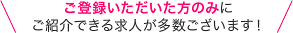 ご登録いただいた方のみにご紹介できる求人が多数ございます！