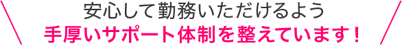 安心して勤務いただけるよう手厚いサポート体制を整えています！