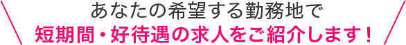 あなたの希望する勤務地で短期間・好待遇の求人をご紹介します！