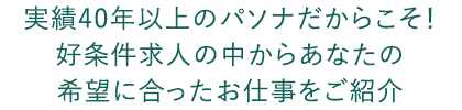 実績40年以上のパソナだからこそ！ 好条件求人の中からあなたの 希望に合ったお仕事をご紹介 