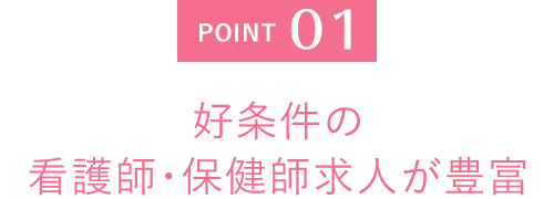 POINT 01 好条件の 看護師・保健師求人が豊富