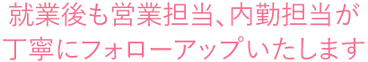 就業後も営業担当、内勤担当が 丁寧にフォローアップいたします