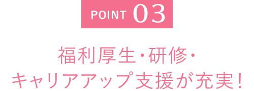 POINT 03 福利厚生・研修・キャリアアップ支援が充実！