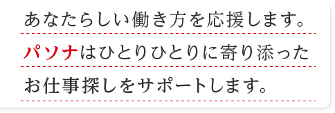 あなたらしい働き方を応援します。 パソナはひとりひとりに寄り添った お仕事探しをサポートします。  情報収集を したい方