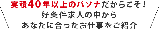 実積40年以上のパソナだからこそ！ 好条件求人の中から あなたに合ったお仕事をご紹介