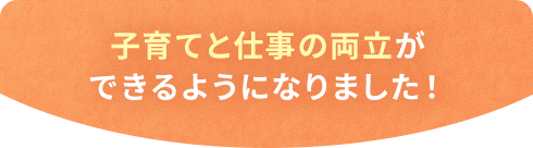 子育てと仕事の両立ができるようになりました！