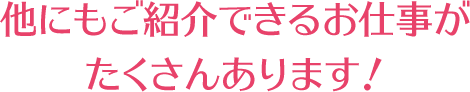 他にもご紹介できるお仕事がたくさんあります!
