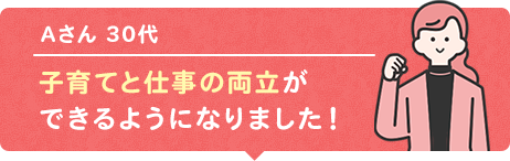子育てと仕事の両立ができるようになりました！