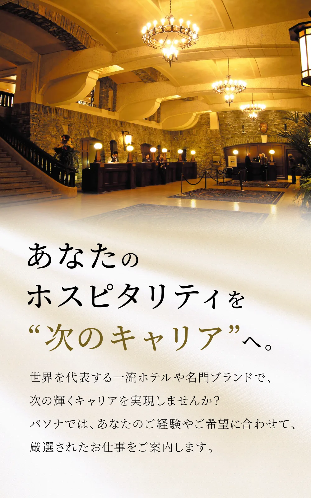 あなたのホスピタリティを“次のキャリア”へ。世界を代表する一流ホテルや名門ブランドで、次の輝くキャリアを実現しませんか？パソナでは、あなたのご経験やご希望に合わせて、厳選されたお仕事をご案内します。