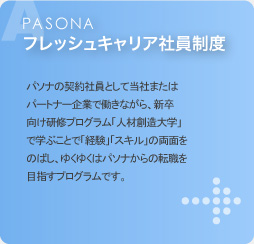 PASONAフレッシュキャリア社員制度 パソナの契約社員として当社またはパートナー企業で働きながら、新卒向け研修プログラム「人材創造大学」で学ぶことで「経験」「スキル」の両面をのばし、ゆくゆくはパソナからの転職を目指すプログラムです。